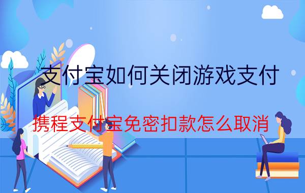 支付宝如何关闭游戏支付 携程支付宝免密扣款怎么取消？